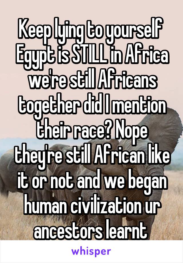 Keep lying to yourself 
Egypt is STILL in Africa we're still Africans together did I mention their race? Nope they're still African like it or not and we began human civilization ur ancestors learnt 