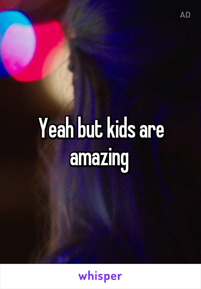 Yeah but kids are amazing 