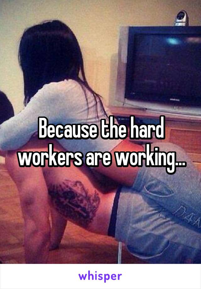 Because the hard workers are working...