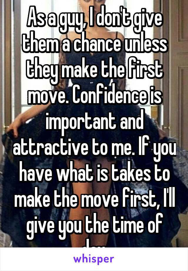 As a guy, I don't give them a chance unless they make the first move. Confidence is important and attractive to me. If you have what is takes to make the move first, I'll give you the time of day.