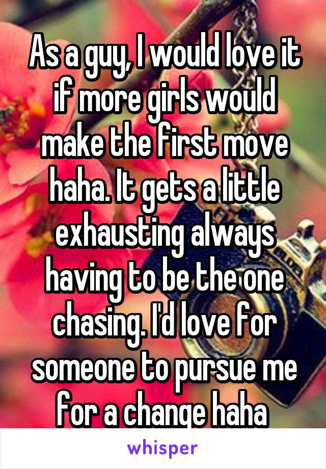 As a guy, I would love it if more girls would make the first move haha. It gets a little exhausting always having to be the one chasing. I'd love for someone to pursue me for a change haha 