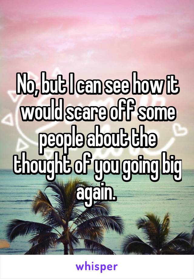 No, but I can see how it would scare off some people about the thought of you going big again. 