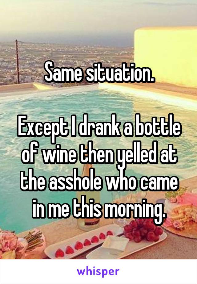 Same situation.

Except I drank a bottle of wine then yelled at the asshole who came in me this morning.