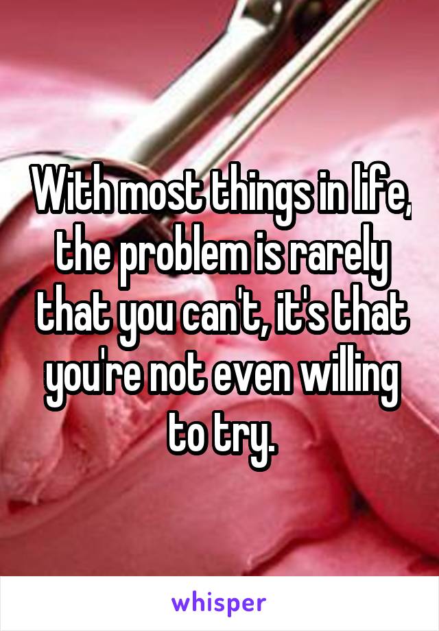 With most things in life, the problem is rarely that you can't, it's that you're not even willing to try.