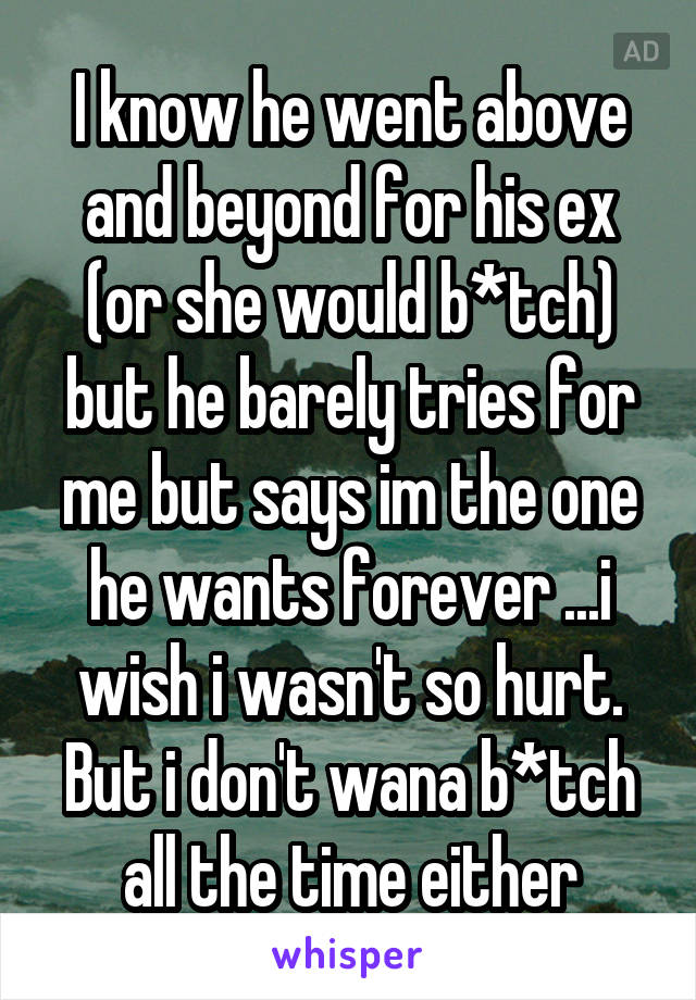 I know he went above and beyond for his ex (or she would b*tch) but he barely tries for me but says im the one he wants forever ...i wish i wasn't so hurt. But i don't wana b*tch all the time either