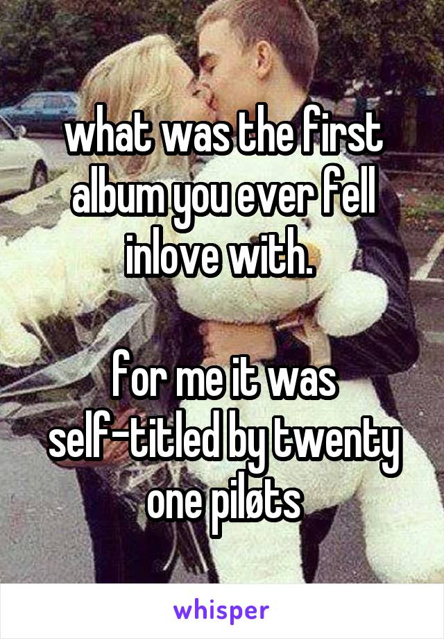 what was the first album you ever fell inlove with. 

for me it was self-titled by twenty one piløts