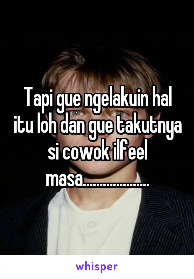 Tapi gue ngelakuin hal itu loh dan gue takutnya si cowok ilfeel masa....................