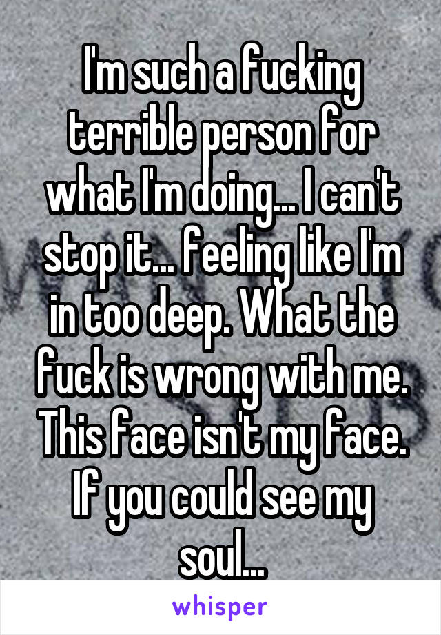 I'm such a fucking terrible person for what I'm doing... I can't stop it... feeling like I'm in too deep. What the fuck is wrong with me. This face isn't my face. If you could see my soul...