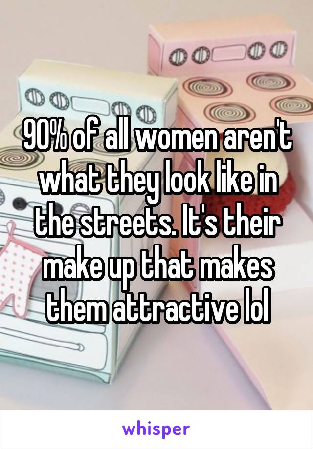 90% of all women aren't what they look like in the streets. It's their make up that makes them attractive lol