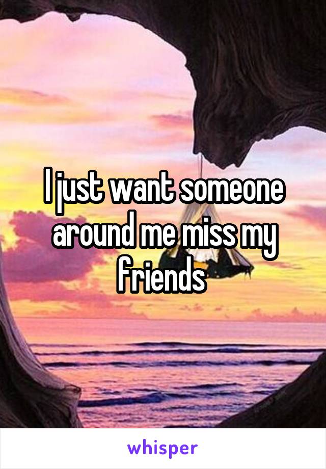 I just want someone around me miss my friends 