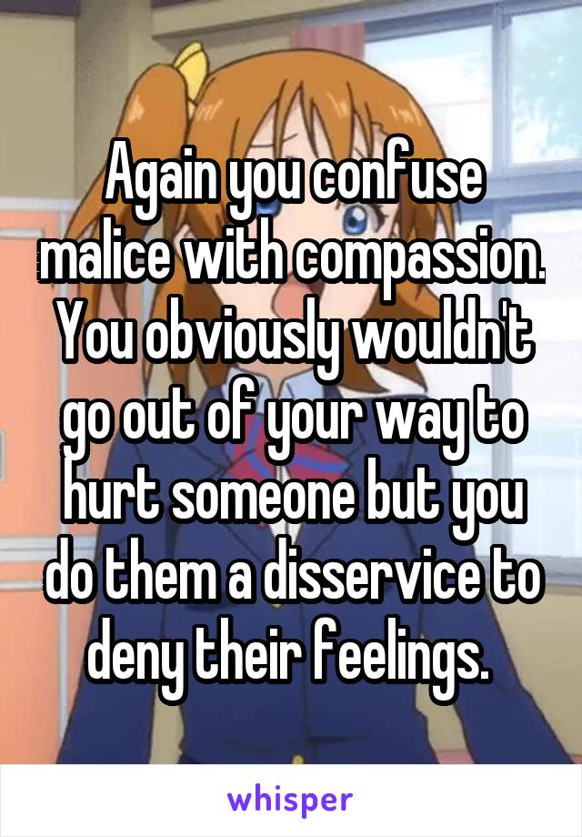 Again you confuse malice with compassion. You obviously wouldn't go out of your way to hurt someone but you do them a disservice to deny their feelings. 