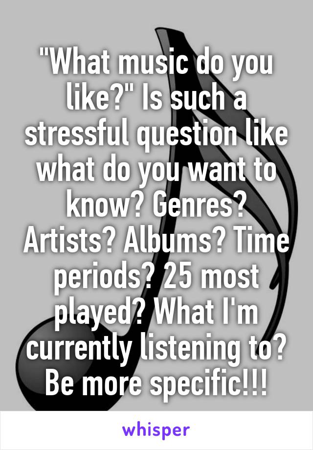 "What music do you like?" Is such a stressful question like what do you want to know? Genres? Artists? Albums? Time periods? 25 most played? What I'm currently listening to? Be more specific!!!