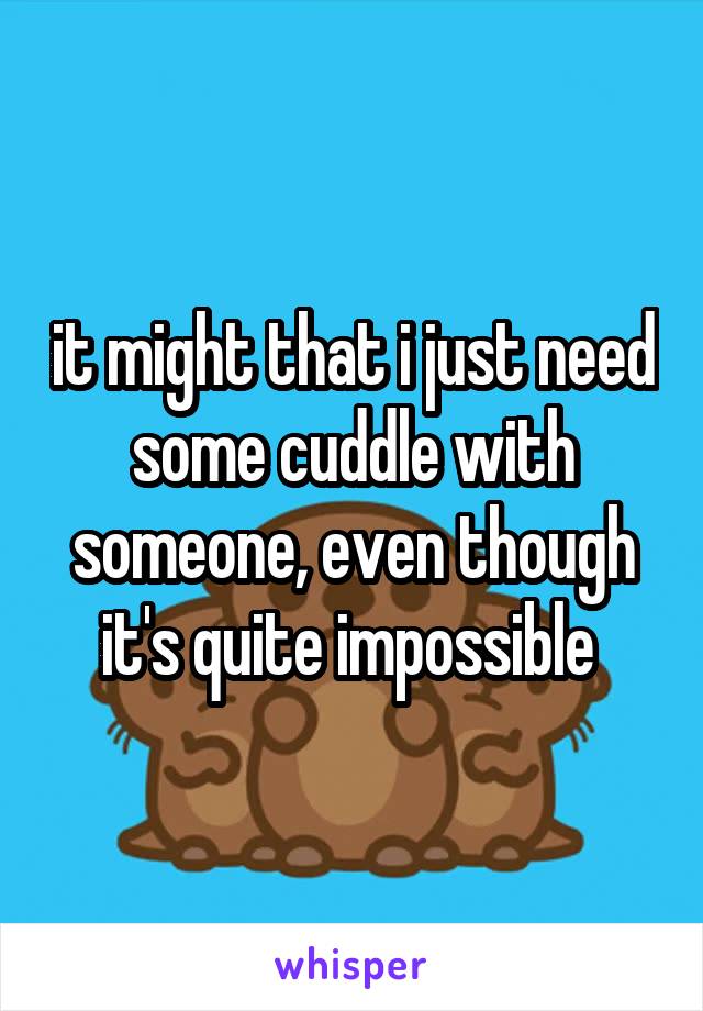 it might that i just need some cuddle with someone, even though it's quite impossible 