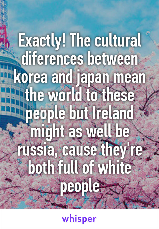 Exactly! The cultural diferences between korea and japan mean the world to these people but Ireland might as well be russia, cause they're both full of white people