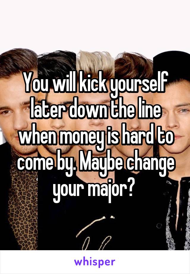 You will kick yourself later down the line when money is hard to come by. Maybe change your major? 