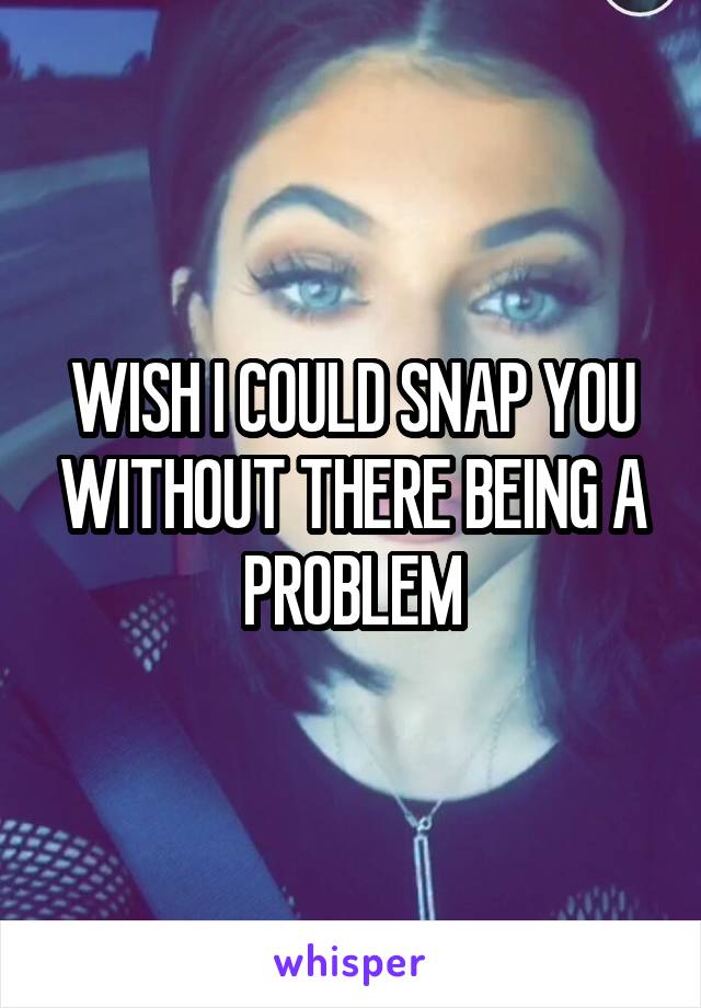 WISH I COULD SNAP YOU WITHOUT THERE BEING A PROBLEM