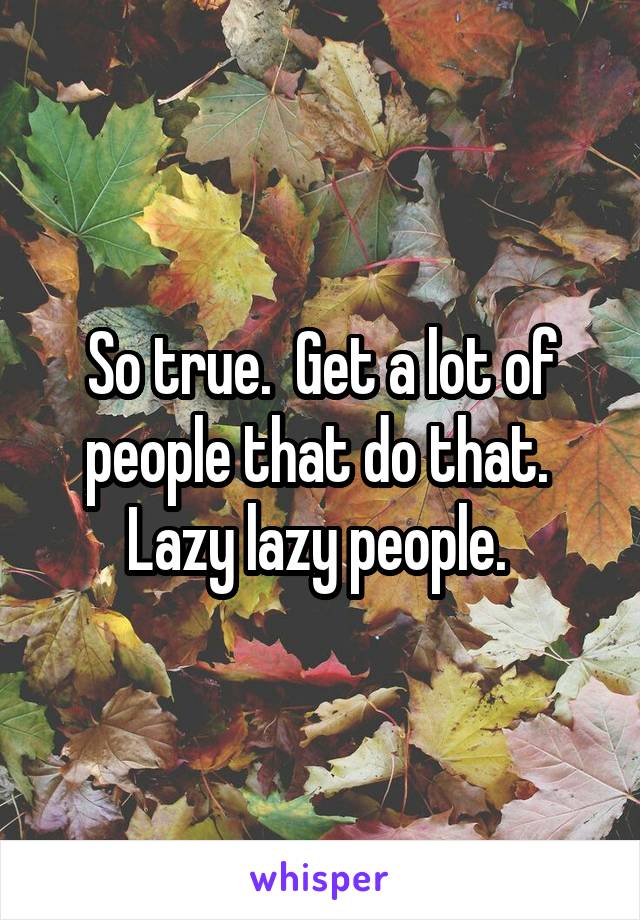 So true.  Get a lot of people that do that.  Lazy lazy people. 