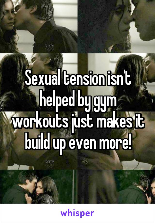 Sexual tension isn't helped by gym workouts just makes it build up even more!