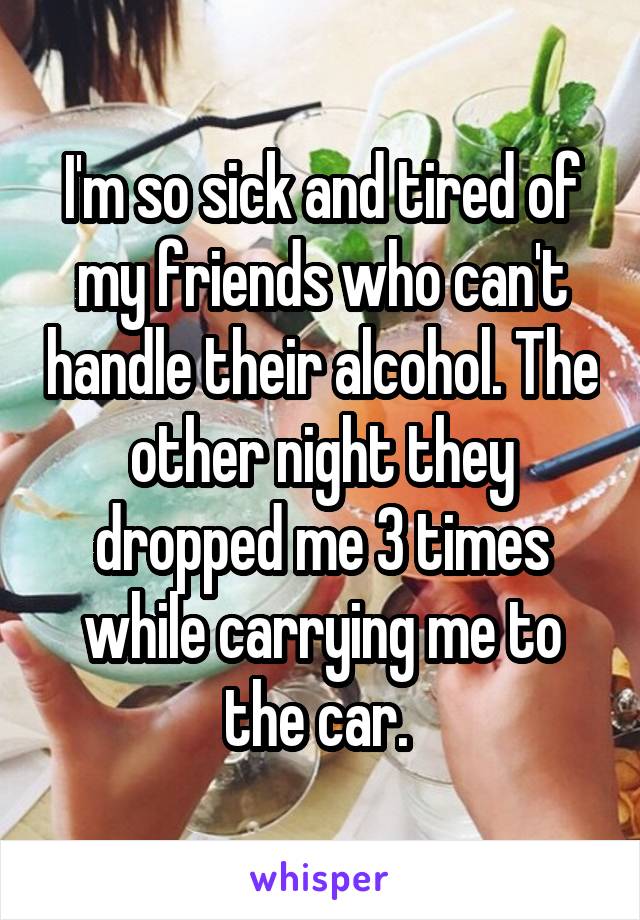 I'm so sick and tired of my friends who can't handle their alcohol. The other night they dropped me 3 times while carrying me to the car. 