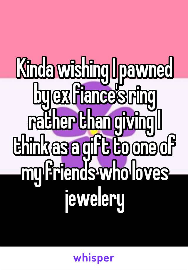 Kinda wishing I pawned by ex fiance's ring rather than giving I think as a gift to one of my friends who loves jewelery