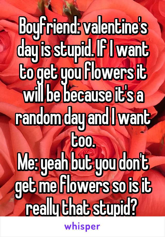 Boyfriend: valentine's day is stupid. If I want to get you flowers it will be because it's a random day and I want too.
Me: yeah but you don't get me flowers so is it really that stupid? 