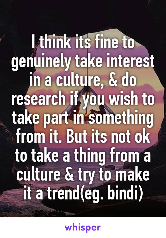 I think its fine to genuinely take interest in a culture, & do research if you wish to take part in something from it. But its not ok to take a thing from a culture & try to make it a trend(eg. bindi)