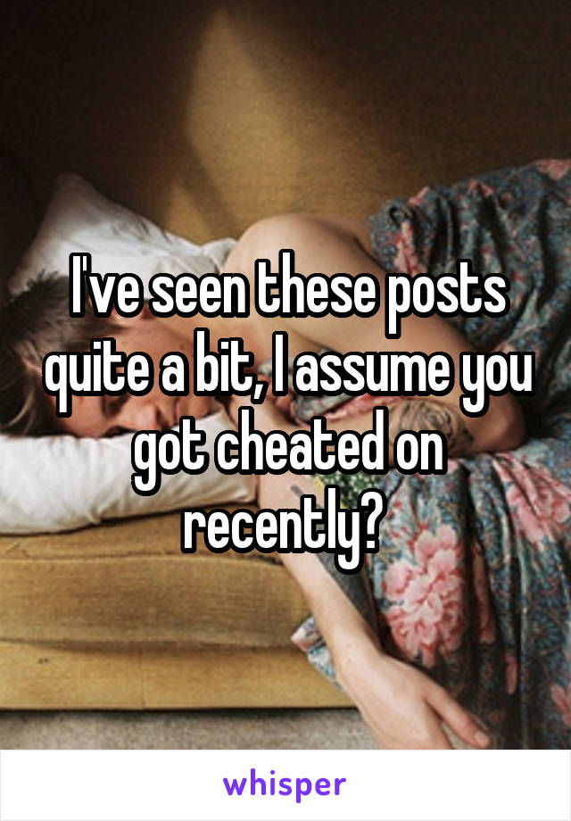 I've seen these posts quite a bit, I assume you got cheated on recently? 