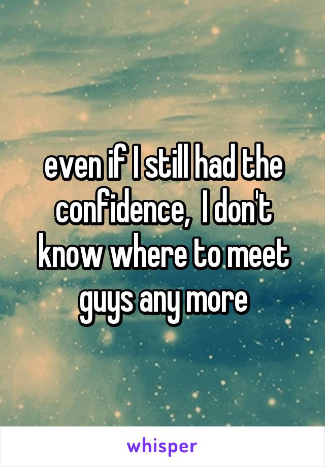 even if I still had the confidence,  I don't know where to meet guys any more