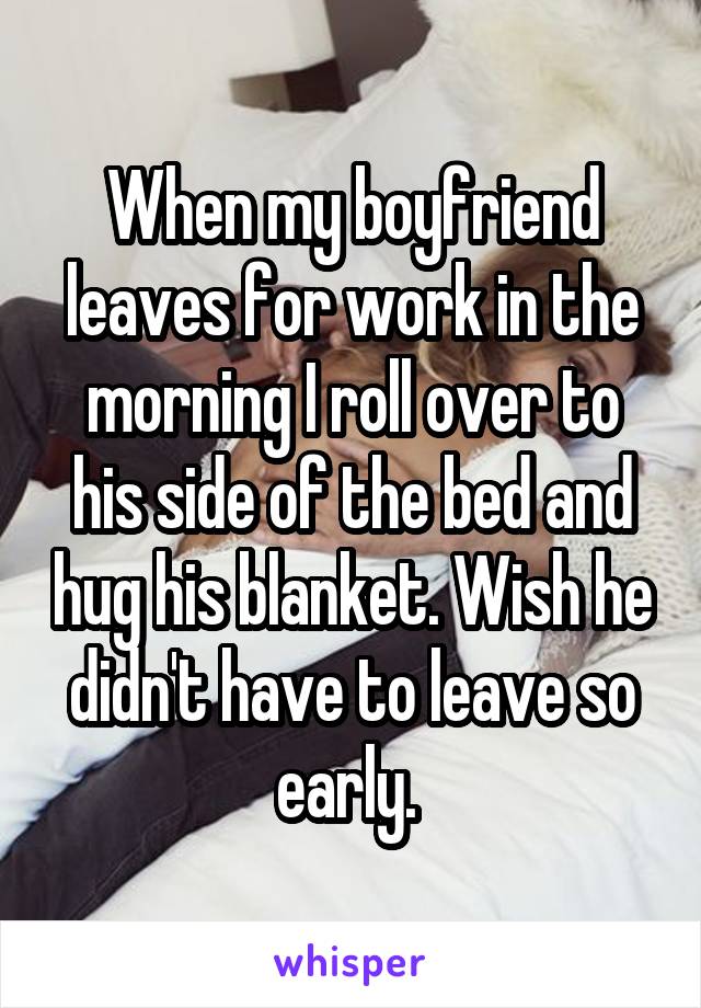 When my boyfriend leaves for work in the morning I roll over to his side of the bed and hug his blanket. Wish he didn't have to leave so early. 