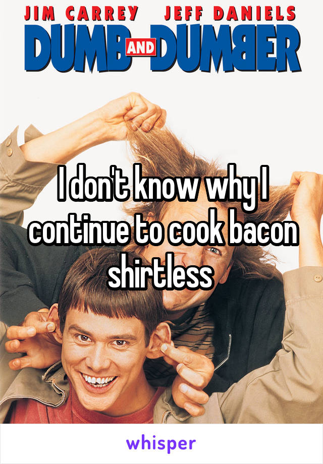 I don't know why I continue to cook bacon shirtless 