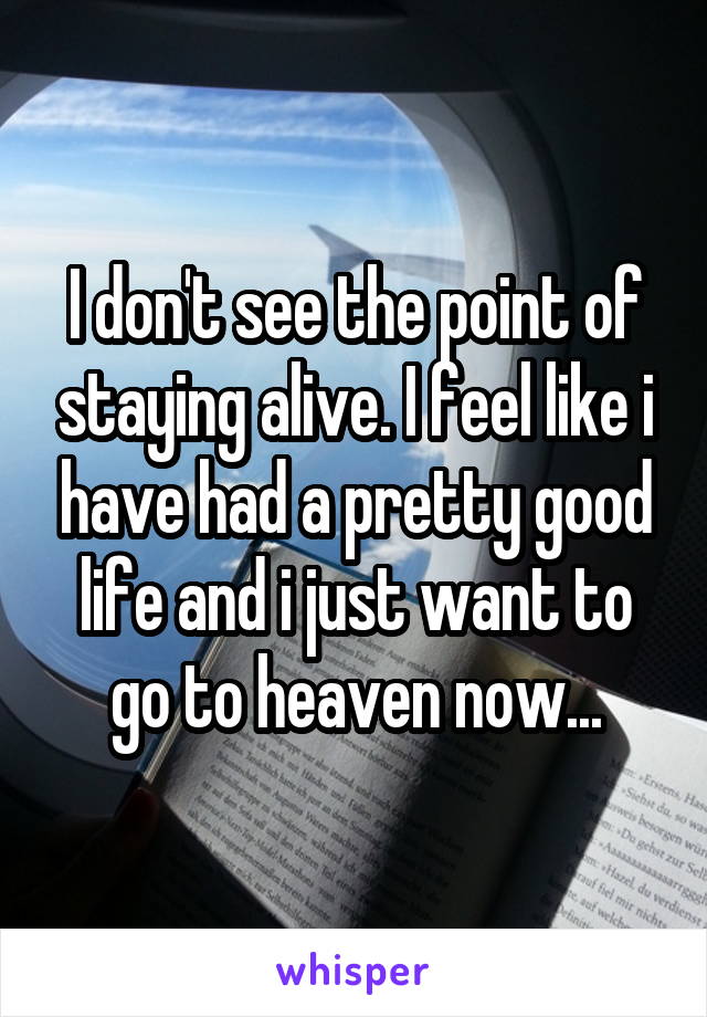 I don't see the point of staying alive. I feel like i have had a pretty good life and i just want to go to heaven now...