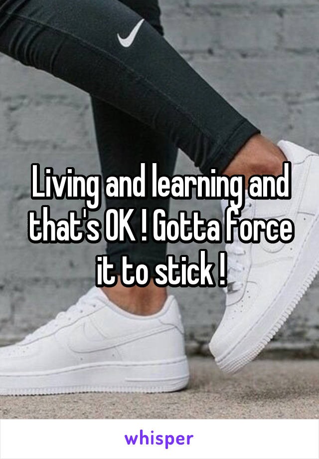 Living and learning and that's OK ! Gotta force it to stick !