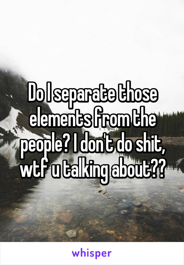 Do I separate those elements from the people? I don't do shit, wtf u talking about??