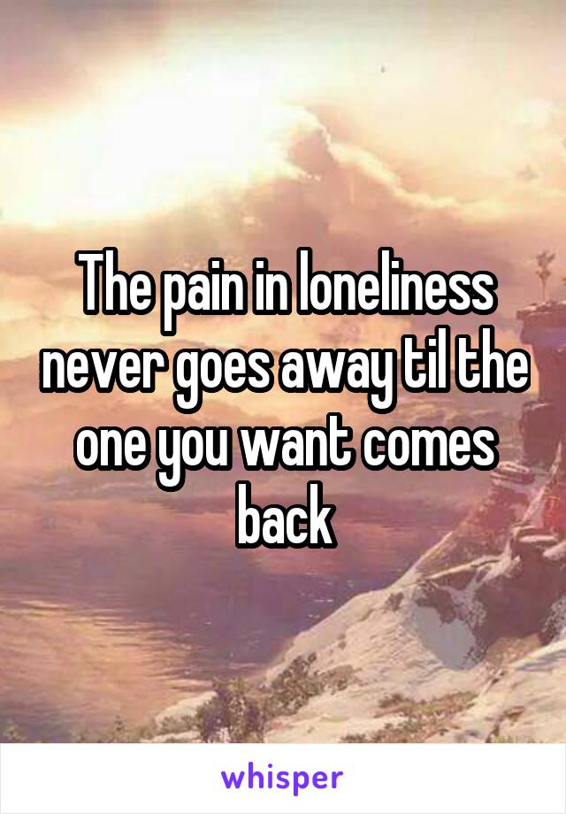 The pain in loneliness never goes away til the one you want comes back