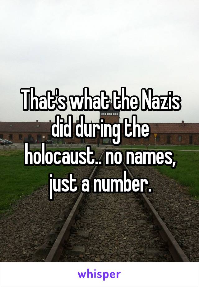 That's what the Nazis did during the holocaust.. no names, just a number.