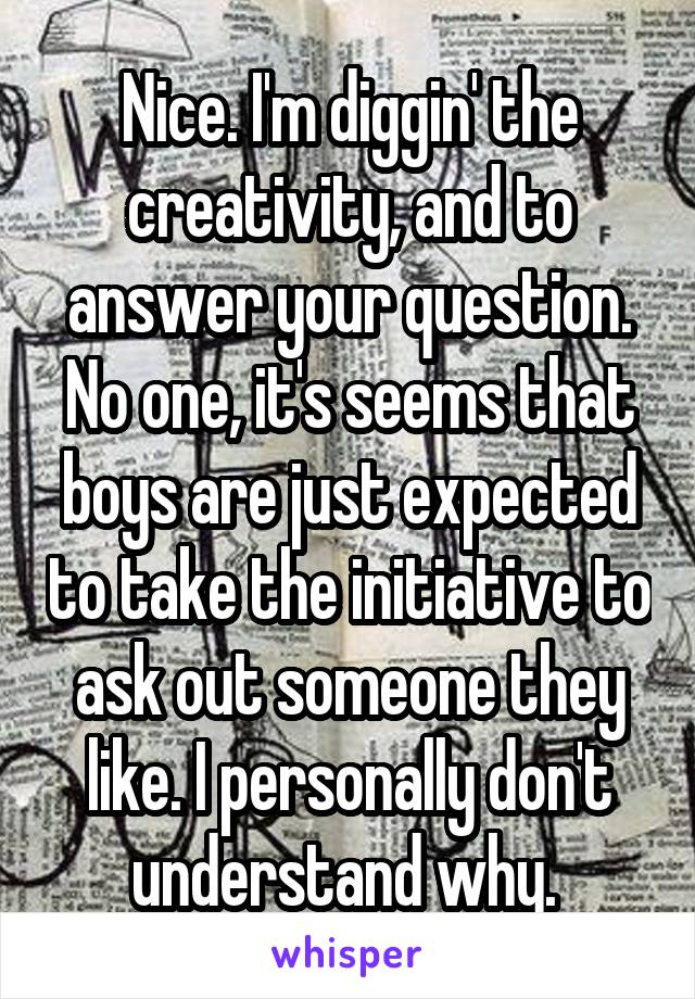 Nice. I'm diggin' the creativity, and to answer your question. No one, it's seems that boys are just expected to take the initiative to ask out someone they like. I personally don't understand why. 