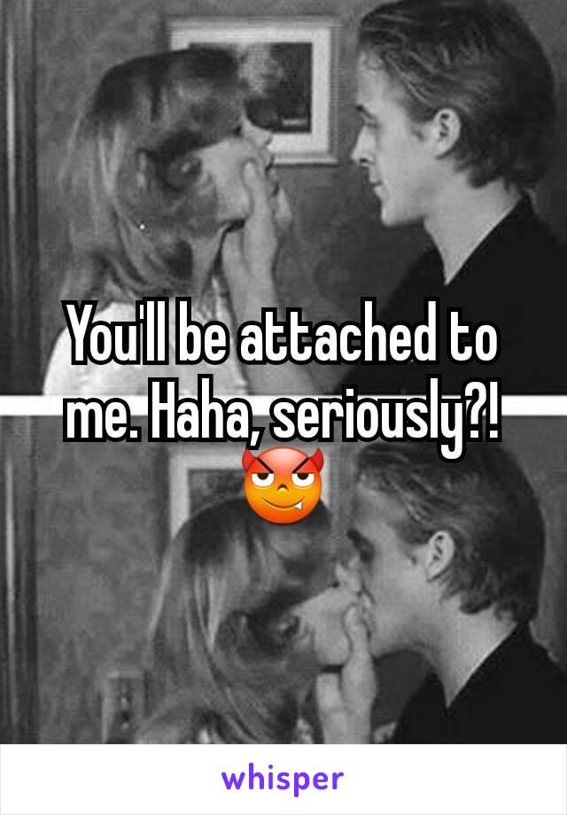 You'll be attached to me. Haha, seriously?! 😈