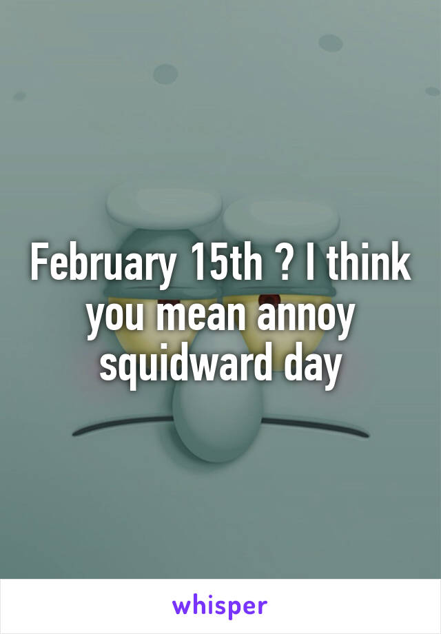 February 15th ? I think you mean annoy squidward day