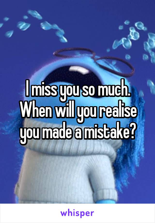 I miss you so much. When will you realise you made a mistake?