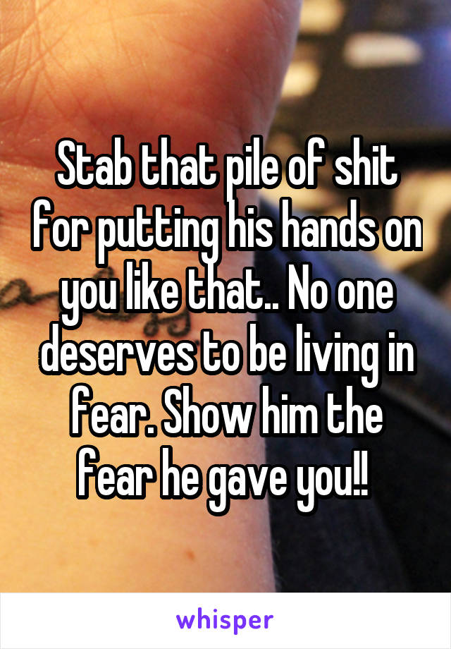 Stab that pile of shit for putting his hands on you like that.. No one deserves to be living in fear. Show him the fear he gave you!! 