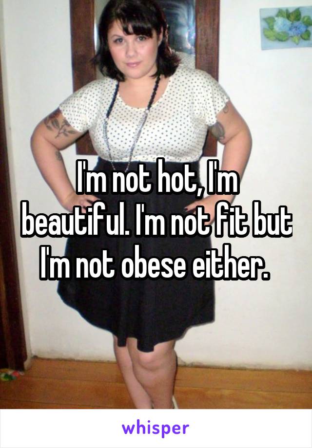 I'm not hot, I'm beautiful. I'm not fit but I'm not obese either. 