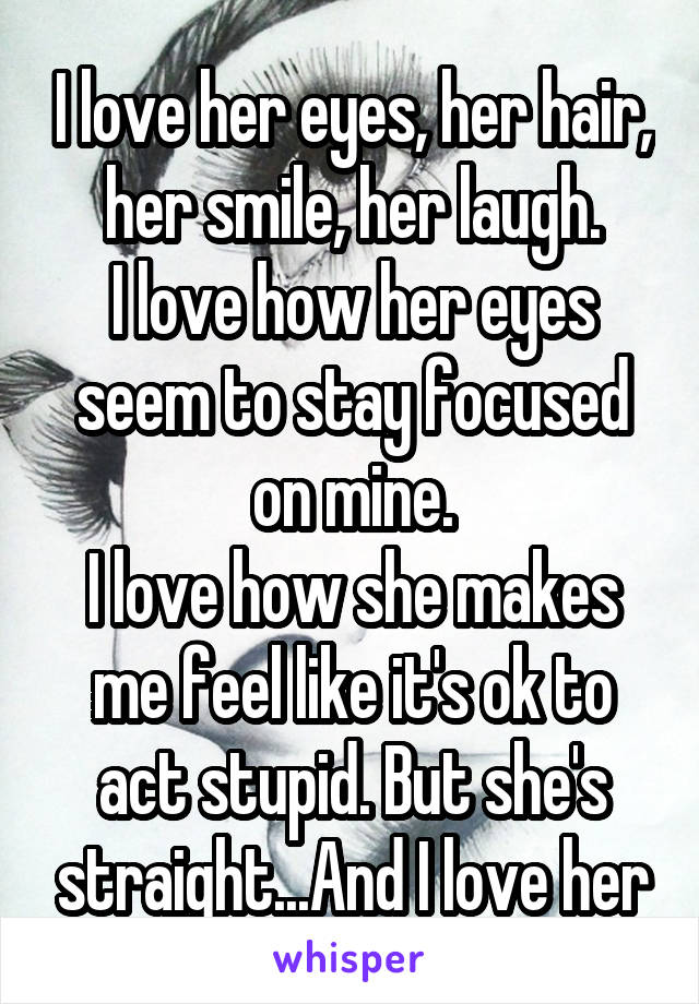 I love her eyes, her hair, her smile, her laugh.
I love how her eyes seem to stay focused on mine.
I love how she makes me feel like it's ok to act stupid. But she's straight...And I love her