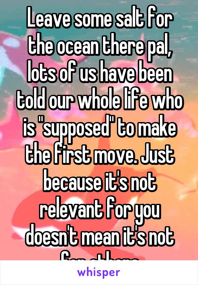 Leave some salt for the ocean there pal, lots of us have been told our whole life who is "supposed" to make the first move. Just because it's not relevant for you doesn't mean it's not for others