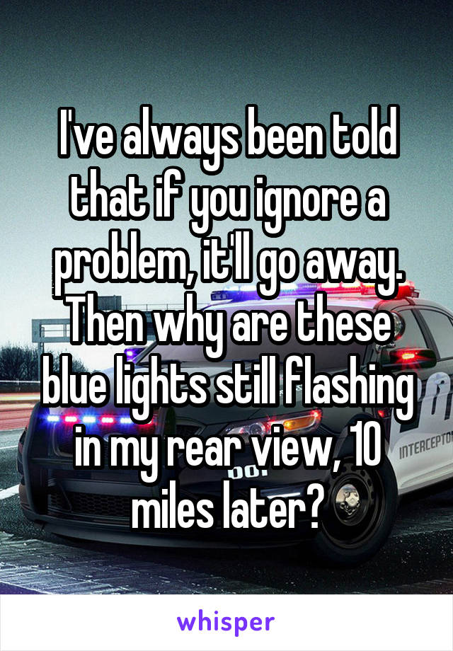 I've always been told that if you ignore a problem, it'll go away. Then why are these blue lights still flashing in my rear view, 10 miles later?