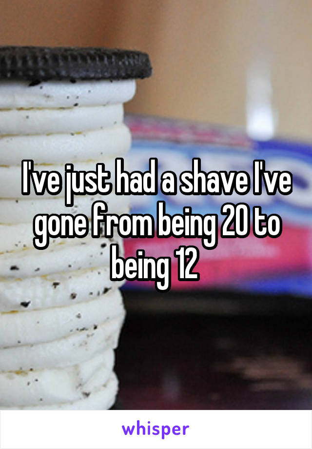 I've just had a shave I've gone from being 20 to being 12 