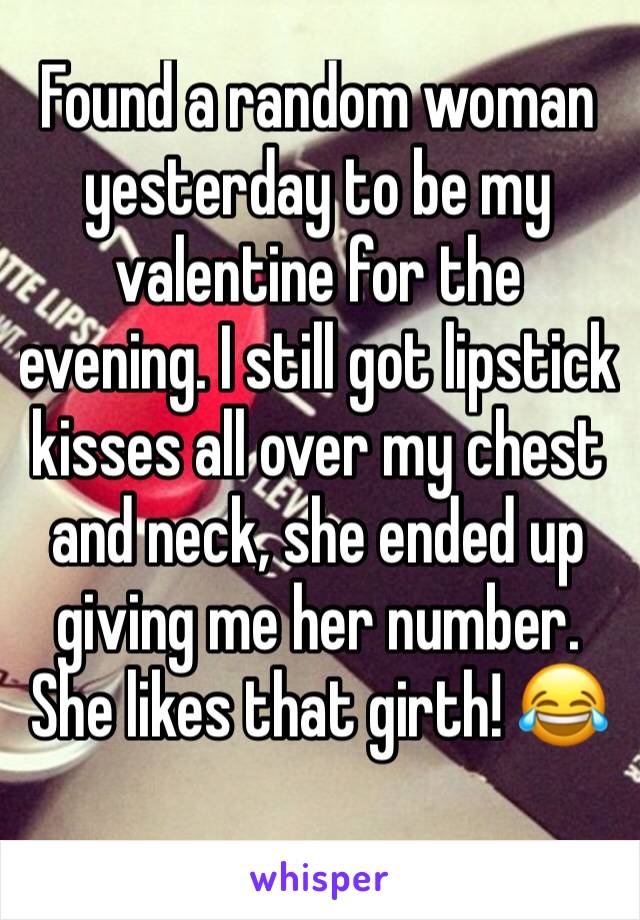 Found a random woman yesterday to be my valentine for the evening. I still got lipstick kisses all over my chest and neck, she ended up giving me her number. She likes that girth! 😂