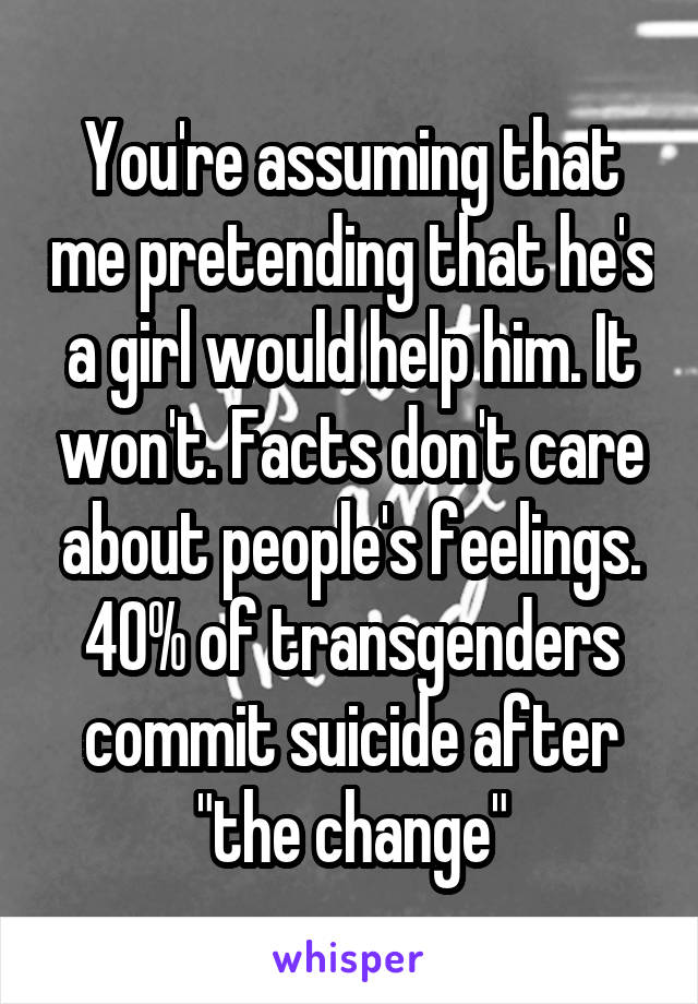 You're assuming that me pretending that he's a girl would help him. It won't. Facts don't care about people's feelings. 40% of transgenders commit suicide after "the change"