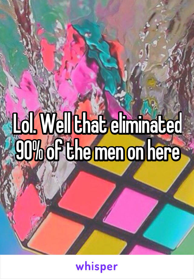 Lol. Well that eliminated 90% of the men on here