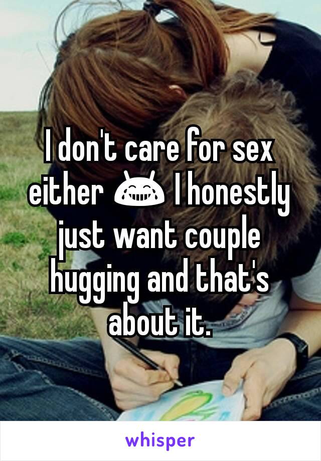 I don't care for sex either 😂 I honestly just want couple hugging and that's about it.