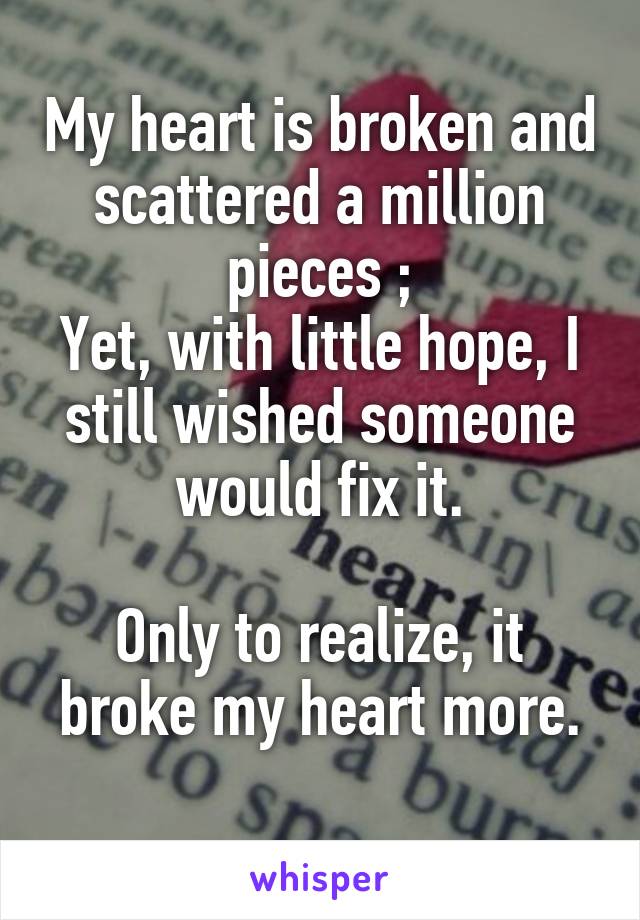 My heart is broken and scattered a million pieces ;
Yet, with little hope, I still wished someone would fix it.

Only to realize, it broke my heart more.
